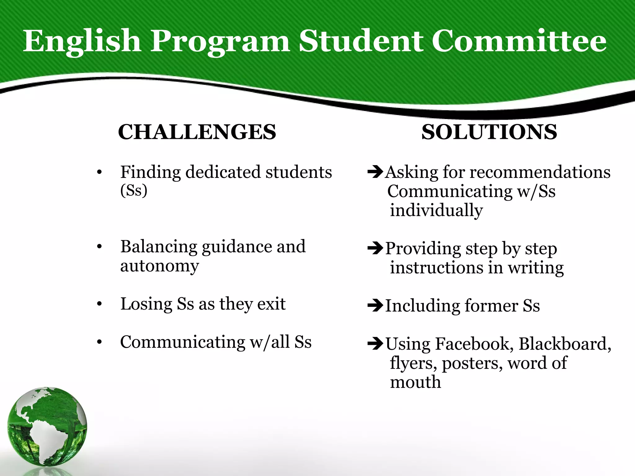 English Program Student Committee CHALLENGES Finding dedicated students  (Ss)     Balancing guidance and autonomy  Losing Ss as they exit Communicating w/all Ss SOLUTIONS  Asking for recommendations Communicating w/Ss individually   Providing step by step instructions in writing  Including former Ss    Using Facebook, Blackboard, flyers, posters, word of mouth  