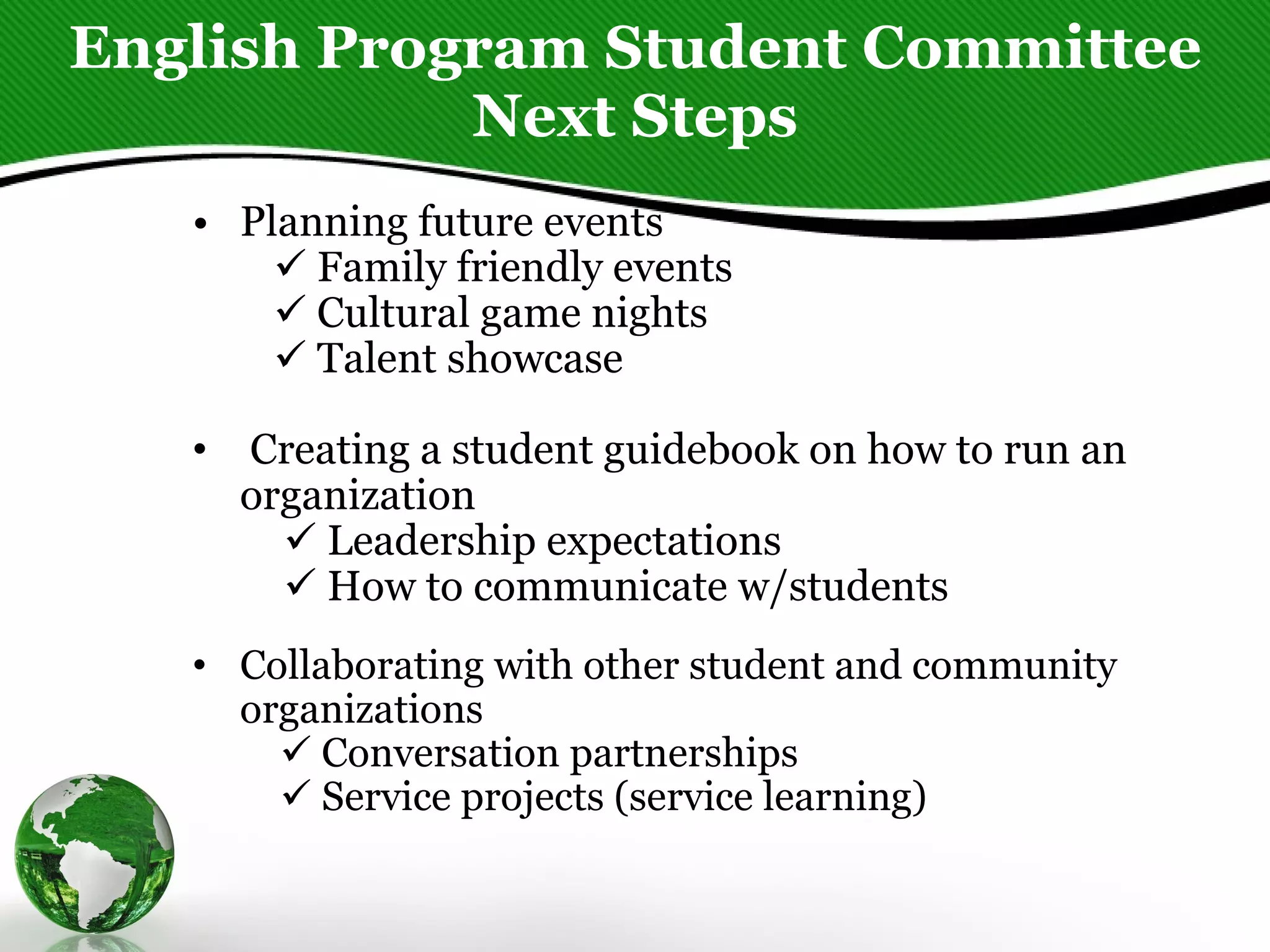 English Program Student Committee Next Steps Planning future events    Family friendly events              Cultural game nights             Talent showcase      Creating a student guidebook on how to run an organization             Leadership expectations              How to communicate w/students   Collaborating with other student and community organizations             Conversation partnerships             Service projects (service learning)     