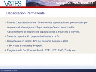 Servicios Profesionales Copyright VATES 2009 Capacitación Permanente Plan de Capacitación Anual: Al menos dos capacitaciones  presenciales por  empleado al año según el rol que desempeñen en la compañía. Adicionalmente se dispone de capacitaciones a través de e-learning. Salas de capacitación propias destinadas a tal fin. Capacitación en Ingles: 40% del personal durante el 2009 VSP: Vates Scholarship Program.  Programas de Certificación Anual: J2EE, .NET, PMP, Trinity, etc. 