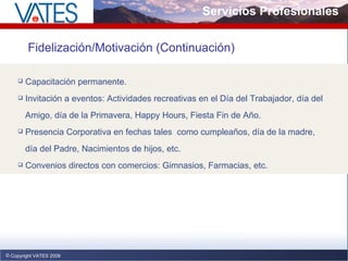 Servicios Profesionales Copyright VATES 2009 Fidelización/Motivación (Continuación) Capacitación permanente. Invitación a eventos: Actividades recreativas en el Día del Trabajador, día del  Amigo, día de la Primavera, Happy Hours, Fiesta Fin de Año. Presencia Corporativa en fechas tales  como cumpleaños, día de la madre,  día del Padre, Nacimientos de hijos, etc. Convenios directos con comercios: Gimnasios, Farmacias, etc.  