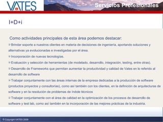 Servicios Profesionales Copyright VATES 2009 I+D+i Como actividades principales de esta área podemos destacar: Brindar soporte a nuestros clientes en materia de decisiones de ingeniería, aportando soluciones y alternativas ya evolucionadas e investigadas por el área.  Incorporación de nuevas tecnologías.  Evaluación y selección de herramientas (de modelado, desarrollo, integración, testing, entre otras).  Desarrollo de Frameworks que permitan aumentar la productividad y calidad de Vates en lo referido al desarrollo de software  Trabajar conjuntamente con las áreas internas de la empresa dedicadas a la producción de software (productos proyectos y consultorías), como así también con los clientes, en la definición de arquitecturas de software y en la resolución de problemas de índole técnicos  Trabajar conjuntamente con el área de calidad en la optimización de los procesos de desarrollo de software y test lab, como así también en la incorporación de las mejores prácticas de la industria. 