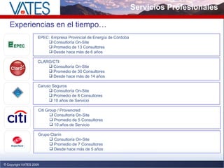 Servicios Profesionales Copyright VATES 2009 Experiencias en el tiempo… EPEC:   Empresa Provincial de Energía de Córdoba Consultoría On-Site Promedio de 13 Consultores Desde hace más de 6 años CLARO/CTI Consultoría On-Site Promedio de 30 Consultores Desde hace más de 14 años Caruso Seguros Consultoría On-Site Promedio de 8 Consultores 10 años de Servicio Citi Group / Provencred Consultoría On-Site Promedio de 5 Consultores 10 años de Servicio Grupo Clarín Consultoría On-Site Promedio de 7 Consultores Desde hace más de 5 años 