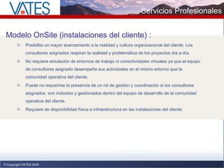 Copyright VATES 2009 Modelo OnSite  (instalaciones del cliente)  : Posibilita un mayor acercamiento a la realidad y cultura organizacional del cliente. Los consultores asignados respiran la realidad y problemática de los proyectos día a día. No requiere emulación de entornos de trabajo ni conectividades virtuales ya que el equipo de consultores asignado desempeña sus actividades en el mismo entorno que la comunidad operativa del cliente. Puede no requerirse la presencia de un rol de gestión y coordinación si los consultores asignados  son incluidos y gestionados dentro del equipo de desarrollo de la comunidad operativa del cliente. Requiere de disponibilidad física e infraestructura en las instalaciones del cliente.  Servicios Profesionales 
