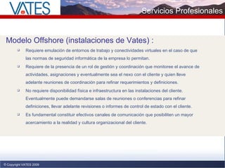 Copyright VATES 2009 Servicios Profesionales Modelo Offshore  (instalaciones de Vates)  : Requiere emulación de entornos de trabajo y conectividades virtuales en el caso de que las normas de seguridad informática de la empresa lo permitan.  Requiere de la presencia de un rol de gestión y coordinación que monitoree el avance de actividades, asignaciones y eventualmente sea el nexo con el cliente y quien lleve adelante reuniones de coordinación para refinar requerimientos y definiciones. No requiere disponibilidad física e infraestructura en las instalaciones del cliente. Eventualmente puede demandarse salas de reuniones o conferencias para refinar definiciones, llevar adelante revisiones o informes de control de estado con el cliente. Es fundamental constituir efectivos canales de comunicación que posibiliten un mayor acercamiento a la realidad y cultura organizacional del cliente.  