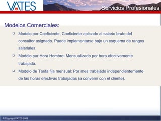 Copyright VATES 2009 Servicios Profesionales Modelos Comerciales: Modelo por Coeficiente: Coeficiente aplicado al salario bruto del consultor asignado. Puede implementarse bajo un esquema de rangos salariales. Modelo por Hora Hombre: Mensualizado por hora efectivamente trabajada. Modelo de Tarifa fija mensual: Por mes trabajado independientemente de las horas efectivas trabajadas (a convenir con el cliente). 