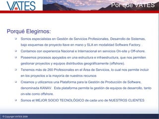 Copyright VATES 2009 Por qué VATES Porqué Elegirnos: Somos especialistas en Gestión de Servicios Profesionales, Desarrollo de Sistemas, bajo esquemas de proyecto llave en mano y SLA en modalidad Software Factory. Contamos con experiencia Nacional e Internacional en servicios On-site y Off-shore. Poseemos procesos apoyados en una estructura e infraestructura, que nos permiten gestionar proyectos y equipos distribuidos geográficamente (offshore).  Tenemos más de 260 Profesionales en el Área de Servicios, lo cual nos permite incluir en los proyectos a la mayoría de nuestros recursos Creamos y utilizamos una Plataforma para la Gestión de Producción de Software, denominada KANAV.  Esta plataforma permite la gestión de equipos de desarrollo, tanto on-site como offshore. Somos el MEJOR SOCIO TECNOLÓGICO de cada uno de NUESTROS CLIENTES  