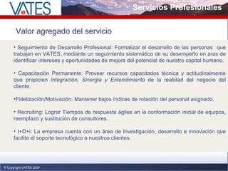 Servicios Profesionales Copyright VATES 2009 Valor agregado del servicio Seguimiento de Desarrollo Profesional :  Formalizar el desarrollo de las personas  que trabajan en VATES, mediante un seguimiento sistemático de su desempeño en aras de identificar intereses y oportunidades de mejora del potencial de nuestro capital humano. Capacitación Permanente: Proveer recursos capacitados técnica y actitudinalmente que propicien  Integración, Sinergia y Entendimiento  de la realidad del negocio del cliente. Fidelización/Motivación: Mantener bajos índices de rotación del personal asignado. Recruiting: Lograr Tiempos de respuesta ágiles en la conformación inicial de equipos, reemplazo y sustitución de consultores. I+D+i: La empresa cuenta con un área de Investigación, desarrollo e innovación que facilita el soporte tecnológico a nuestros clientes.   