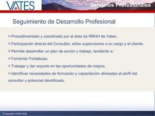 Servicios Profesionales Copyright VATES 2009 Copyright VATES 2009 Seguimiento de Desarrollo Profesional Procedimentado y coordinado por el área de RRHH de Vates. Participación directa del Consultor, el/los supervisores a su cargo y el cliente. Permite desarrollar un plan de acción y trabajo, tendiente a: Fomentar Fortalezas. Trabajar y dar soporte en las oportunidades de mejora. Identificar necesidades de formación y capacitación alineadas al perfil del consultor y potencial identificado. 