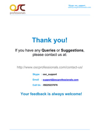 Skype: osc_support
sales@oscprofessionals.com
Thank you!
If you have any Queries or Suggestions,
please contact us at:
http://www.oscprofessionals.com/contact-us/
Skype : osc_support
Email : support@oscprofessionals.com
Call Us : 09225237076
Your feedback is always welcome!
 