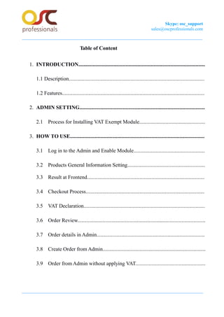 Skype: osc_support
sales@oscprofessionals.com
Table of Content
1. INTRODUCTION................................................................................................
1.1 Description.......................................................................................................
1.2 Features............................................................................................................
2. ADMIN SETTING...............................................................................................
2.1 Process for Installing VAT Exempt Module..................................................
3. HOW TO USE......................................................................................................
3.1 Log in to the Admin and Enable Module......................................................
3.2 Products General Information Setting...........................................................
3.3 Result at Frontend.........................................................................................
3.4 Checkout Process..........................................................................................
3.5 VAT Declaration............................................................................................
3.6 Order Review.................................................................................................
3.7 Order details in Admin..................................................................................
3.8 Create Order from Admin..............................................................................
3.9 Order from Admin without applying VAT.....................................................
 