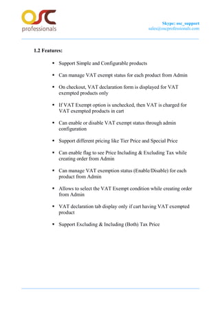 Skype: osc_support
sales@oscprofessionals.com
1.2 Features:
ß Support Simple and Configurable products
ß Can manage VAT exempt status for each product from Admin
ß On checkout, VAT declaration form is displayed for VAT
exempted products only
ß If VAT Exempt option is unchecked, then VAT is charged for
VAT exempted products in cart
ß Can enable or disable VAT exempt status through admin
configuration
ß Support different pricing like Tier Price and Special Price
ß Can enable flag to see Price Including & Excluding Tax while
creating order from Admin
ß Can manage VAT exemption status (Enable/Disable) for each
product from Admin
ß Allows to select the VAT Exempt condition while creating order
from Admin
ß VAT declaration tab display only if cart having VAT exempted
product
ß Support Excluding & Including (Both) Tax Price
 