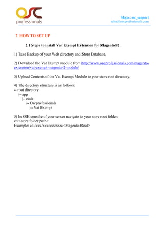 Skype: osc_support
sales@oscprofessionals.com
2. HOW TO SET UP
2.1 Steps to install Vat Exempt Extension for Magento®2:
1) Take Backup of your Web directory and Store Database.
2) Download the Vat Exempt module from http://www.oscprofessionals.com/magento-
extension/vat-exempt-magento-2-module/
3) Upload Contents of the Vat Exempt Module to your store root directory.
4) The directory structure is as follows:
-- root directory
|-- app
|-- code
|-- Oscprofessionals
|-- Vat Exempt
5) In SSH console of your server navigate to your store root folder:
cd <store folder path>
Example: cd /xxx/xxx/xxx/xxx/<Magento-Root>
 