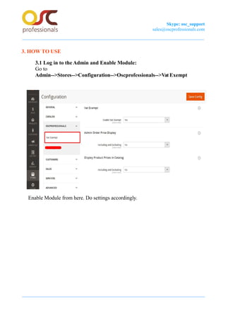 Skype: osc_support
sales@oscprofessionals.com
3. HOW TO USE
3.1 Log in to the Admin and Enable Module:
Go to
Admin-->Stores-->Configuration-->Oscprofessionals-->Vat Exempt
Enable Module from here. Do settings accordingly.
 