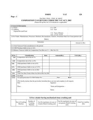FORM VAT 120
Page - 1
[See Rule 138(4) , 139(4) & 140(4)]
COMPOSITION TAX RETURN UNDER THE VAT ACT, 2003
(Please fill-up Box No 2/3/4 whichever is applicable)
1) General Information
1.1) Name : 1.3.) TIN :
1.2) Address: 1.4) Year :
Orginal/Revised/Final
1.5) Type of Return :
1.6) L.V.O / V.S.O :
2) For Trader. Manufacturer, Processor, Hoteliers, Res taurateurs, Caterers, Sweetmeat Stall, Ice Cream parlours and
Bakery
Particulars
Amount in (Rs)
2.1) Total Turnover/Total consideration in the period
2.2) URD Purchase liable to tax u/s 3(2)
2.3) Balance Turnover liable for Composition Tax (Box no.2 .1 – Box No.2.2)
Sl.No. Classification Rate Amount(Rs.) TAX (Rs.)
2.4) Composition rate of tax at 1%
2.5) Composition rate of tax at 4%
2.6) URD purchases liable to tax at 4%
2.7) URD purchases liable to tax at 12.5%
2.8) URD purchases liable to tax at other
rates
2.9) Total Tax Due (Total of Box No.204 to Box No.208)
2.10) Tax Paid
2.11) Tax paid particulars Ch./DD/Challan No:.___________________Date:__________ Bank:_________________
I/We hereby declare that the particulars furnished above are ture and complete in all respects.
Date : Signature :
Place : Name and designation :
Status :
3) For a dealer having mechanized stone crushing unit
Size of Crushing
Machine
Number of
Crushing
Machine
Tax Per machinery (in case of
Granite Metal Crushing unit)
Tax Per machinery (in case of
non-granite Metal Crushing
unit)
Total Tax Liability
(Rs)
 