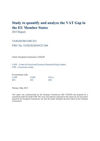 Study to quantify and analyse the VAT Gap in
the EU Member States
2015 Report
TAXUD/2013/DE/321
FWC No. TAXUD/2010/CC/104
Client: European Commission, TAXUD
CASE – Center for Social and Economic Research (Project leader)
CPB – Consortium Leader
In consortium with:
CAPP CEPII ETLA
IFO IFS IHS
Warsaw, May 2015
This report was commissioned by the European Commission (DG TAXUD) and prepared by a
consortium under the leader CPB. The views and opinions expressed in this report are not necessarily
shared by the European Commission, nor does the report anticipate decisions taken by the European
Commission.
 