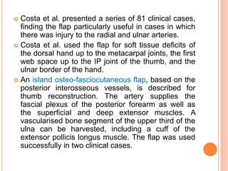  Costa et al. presented a series of 81 clinical cases,
  finding the flap particularly useful in cases in which
  there was injury to the radial and ulnar arteries.
 Costa et al. used the flap for soft tissue deficits of
  the dorsal hand up to the metacarpal joints, the first
  web space up to the IP joint of the thumb, and the
  ulnar border of the hand.
 An island osteo-fasciocutaneous flap, based on the
  posterior interosseous vessels, is described for
  thumb reconstruction. The artery supplies the
  fascial plexus of the posterior forearm as well as
  the superficial and deep extensor muscles. A
  vascularised bone segment of the upper third of the
  ulna can be harvested, including a cuff of the
  extensor pollicis longus muscle. The flap was used
  successfully in two clinical cases.
 