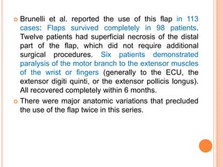  Brunelli et al. reported the use of this flap in 113
  cases: Flaps survived completely in 98 patients.
  Twelve patients had superficial necrosis of the distal
  part of the flap, which did not require additional
  surgical procedures. Six patients demonstrated
  paralysis of the motor branch to the extensor muscles
  of the wrist or fingers (generally to the ECU, the
  extensor digiti quinti, or the extensor pollicis longus).
  All recovered completely within 6 months.
 There were major anatomic variations that precluded
  the use of the flap twice in this series.
 