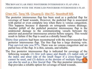 MICROVASCULAR FREE POSTERIOR INTEROSSEOUS FLAP AND A
COMPARISON WITH THE PEDICLED POSTERIOR INTEROSSEOUS FLAP.

Chen HC, Tang YB, Chuang D, Wei FC, Noordhoff MS.
The posterior interosseous flap has been used as a pedicled flap for
  coverage of hand wounds. However, the pedicled flap is associated
  with partial or even complete loss when there is venous congestion.
  This happens because it depends on retrograde venous drainage.
  Another pitfall of the pedicled posterior interosseous flap is the
  undetected damage to the communicating vessels between the
  anterior and posterior interosseous arteries before surgery. This would
  result in failure if the flap is used as a distally based flap.
Thirty-four patients had been reconstructed with the microvascular free
  posterior interosseous flap. The free flap has a large draining vein.
  Flap survival rate was 97%. There was no venous congestion and no
  partial loss of the flap. It is thin, sensate, and reliable.
The free posterior interosseous flap is indicated for coverage of the
  following wounds: (1) first web space and thumb, (2) radial side of
  the index and ulnar side of the small finger if a cross-finger flap
  cannot be used, and (3) defects at the dorsum of multiple fingers. It
  can also be used as a free fascial flap. The free posterior interosseous
  flap provides a reliable option for coverage of hand wounds.
 