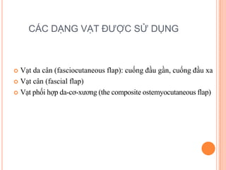 CÁC DẠNG VẠT ĐƯỢC SỬ DỤNG



 Vạt da cân (fasciocutaneous flap): cuống đầu gần, cuống đầu xa
 Vạt cân (fascial flap)

 Vạt phối hợp da-cơ-xương (the composite ostemyocutaneous flap)
 
