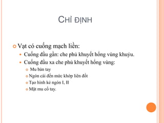 CHỈ ĐỊNH

 Vạt     có cuống mạch liền:
     Cuống đầu gần: che phủ khuyết hổng vùng khuỷu.
     Cuống đầu xa che phủ khuyết hổng vùng:
       Mu bàn tay
       Ngón cái đến mức khớp liên đốt

       Tạo hình kẻ ngón I, II

       Mặt mu cổ tay.
 