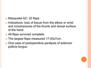  Masquelet AC: 22 flaps
 Indications: loss of tissue from the elbow or wrist
  and constractures of the thumb and dorsal surface
  of the hand.
 All flaps survived complete

 The largest flaps measured 17-20x7cm.

 One case of postoperative paralysis of extensor
  pollicis longus.
 