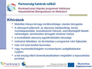 Ökumenikus
Segélyszervezet
Munkaerő-piaci képzési programok hátrányos
helyzetűeknek Beregszászon és Miskolcon
Kihívások
 Mobilitás hiánya és/vagy korlátozottsága: utazási támogatás
 A célcsoport jellemzői: az alacsony iskolázottság, kevés
munkatapasztalat, szocializációs hiányok, személyiségből fakadó
nehézségek, természetes támogató rendszer hiánya
 a munkáltatók alacsony együttműködési készsége
 motiváció felkeltése és fenntartása a programok iránt fejlesztés
 más civil szervezetek bevonása
 nagy munkanélküliségben munkaerőpiaci szolgáltatásokat
nyújtani
 a két ország eltérő berendezkedésében megtalálni a kapcsolódási
pontokat
 