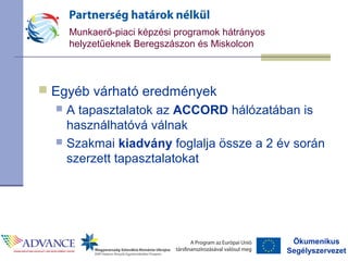 Ökumenikus
Segélyszervezet
Munkaerő-piaci képzési programok hátrányos
helyzetűeknek Beregszászon és Miskolcon
 Egyéb várható eredmények
 A tapasztalatok az ACCORD hálózatában is
használhatóvá válnak
 Szakmai kiadvány foglalja össze a 2 év során
szerzett tapasztalatokat
 