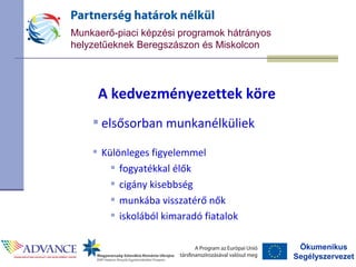 Ökumenikus
Segélyszervezet
Munkaerő-piaci képzési programok hátrányos
helyzetűeknek Beregszászon és Miskolcon
A kedvezményezettek köre
 elsősorban munkanélküliek
 Különleges figyelemmel
 fogyatékkal élők
 cigány kisebbség
 munkába visszatérő nők
 iskolából kimaradó fiatalok
 