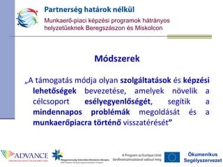 Ökumenikus
Segélyszervezet
Munkaerő-piaci képzési programok hátrányos
helyzetűeknek Beregszászon és Miskolcon
Módszerek
„A támogatás módja olyan szolgáltatások és képzési
lehetőségek bevezetése, amelyek növelik a
célcsoport esélyegyenlőségét, segítik a
mindennapos problémák megoldását és a
munkaerőpiacra történő visszatérését”
 