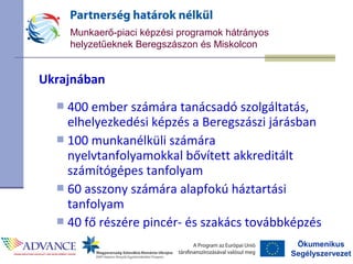 Ökumenikus
Segélyszervezet
Munkaerő-piaci képzési programok hátrányos
helyzetűeknek Beregszászon és Miskolcon
Ukrajnában
 400 ember számára tanácsadó szolgáltatás,
elhelyezkedési képzés a Beregszászi járásban
 100 munkanélküli számára
nyelvtanfolyamokkal bővített akkreditált
számítógépes tanfolyam
 60 asszony számára alapfokú háztartási
tanfolyam
 40 fő részére pincér- és szakács továbbképzés
 