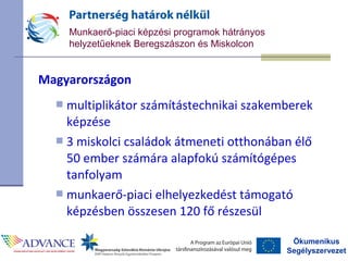 Ökumenikus
Segélyszervezet
Munkaerő-piaci képzési programok hátrányos
helyzetűeknek Beregszászon és Miskolcon
Magyarországon
 multiplikátor számítástechnikai szakemberek
képzése
 3 miskolci családok átmeneti otthonában élő
50 ember számára alapfokú számítógépes
tanfolyam
 munkaerő-piaci elhelyezkedést támogató
képzésben összesen 120 fő részesül
 