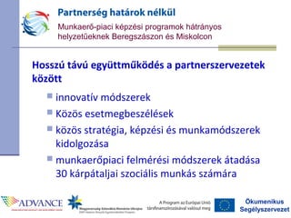 Ökumenikus
Segélyszervezet
Munkaerő-piaci képzési programok hátrányos
helyzetűeknek Beregszászon és Miskolcon
Hosszú távú együttműködés a partnerszervezetek
között
 innovatív módszerek
 Közös esetmegbeszélések
 közös stratégia, képzési és munkamódszerek
kidolgozása
 munkaerőpiaci felmérési módszerek átadása
30 kárpátaljai szociális munkás számára
 