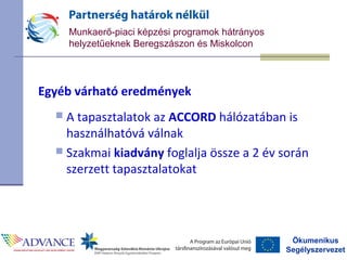 Ökumenikus
Segélyszervezet
Munkaerő-piaci képzési programok hátrányos
helyzetűeknek Beregszászon és Miskolcon
Egyéb várható eredmények
 A tapasztalatok az ACCORD hálózatában is
használhatóvá válnak
 Szakmai kiadvány foglalja össze a 2 év során
szerzett tapasztalatokat
 
