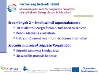 Ökumenikus
Segélyszervezet
Munkaerő-piaci képzési programok hátrányos
helyzetűeknek Beregszászon és Miskolcon
Eredmények 2 – Emelt szintű tapasztalatcsere
 10 találkozó Beregszászon, 9 találkozó Miskolcon
 Közös adatbázis kialakítása
 Heti szintű személyes információcsere interneten
Szociális munkások képzése Kárpátalján
 Képzési tananyag kidolgozása
 30 szociális munkás képzése
 