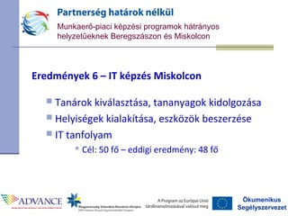Ökumenikus
Segélyszervezet
Munkaerő-piaci képzési programok hátrányos
helyzetűeknek Beregszászon és Miskolcon
Eredmények 6 – IT képzés Miskolcon
 Tanárok kiválasztása, tananyagok kidolgozása
 Helyiségek kialakítása, eszközök beszerzése
 IT tanfolyam
 Cél: 50 fő – eddigi eredmény: 48 fő
 
