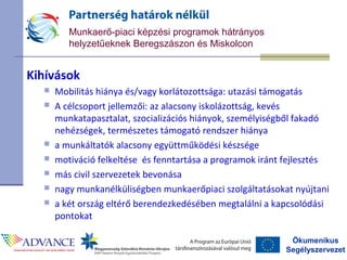 Ökumenikus
Segélyszervezet
Munkaerő-piaci képzési programok hátrányos
helyzetűeknek Beregszászon és Miskolcon
Kihívások
 Mobilitás hiánya és/vagy korlátozottsága: utazási támogatás
 A célcsoport jellemzői: az alacsony iskolázottság, kevés
munkatapasztalat, szocializációs hiányok, személyiségből fakadó
nehézségek, természetes támogató rendszer hiánya
 a munkáltatók alacsony együttműködési készsége
 motiváció felkeltése és fenntartása a programok iránt fejlesztés
 más civil szervezetek bevonása
 nagy munkanélküliségben munkaerőpiaci szolgáltatásokat nyújtani
 a két ország eltérő berendezkedésében megtalálni a kapcsolódási
pontokat
 