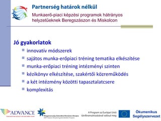 Ökumenikus
Segélyszervezet
Munkaerő-piaci képzési programok hátrányos
helyzetűeknek Beregszászon és Miskolcon
Jó gyakorlatok
 innovatív módszerek
 sajátos munka-erőpiaci tréning tematika elkészítése
 munka-erőpiaci tréning intézményi szinten
 kézikönyv elkészítése, szakértői közreműködés
 a két intézmény közötti tapasztalatcsere
 komplexitás
 