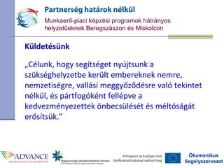 Ökumenikus
Segélyszervezet
Munkaerő-piaci képzési programok hátrányos
helyzetűeknek Beregszászon és Miskolcon
Küldetésünk
„Célunk, hogy segítséget nyújtsunk a
szükséghelyzetbe került embereknek nemre,
nemzetiségre, vallási meggyőződésre való tekintet
nélkül, és pártfogóként fellépve a
kedvezményezettek önbecsülését és méltóságát
erősítsük.”
 