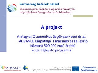 Ökumenikus
Segélyszervezet
Munkaerő-piaci képzési programok hátrányos
helyzetűeknek Beregszászon és Miskolcon
A projekt
A Magyar Ökumenikus Segélyszervezet és az
ADVANCE Kárpátaljai Tanácsadó és Fejlesztő
Központ 500.000 euró értékű
közös fejlesztő programja
 