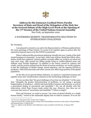 Address by His Eminence Cardinal Pietro Parolin
Secretary of State and Head of the Delegation of the Holy See
at the General Debate of the High-Level Week at the Opening of
the 77th Session of the United Nations General Assembly
New York, 24 September 2022
A WATERSHED MOMENT: TRANSFORMATIVE SOLUTIONS TO
INTERLOCKING CHALLENGES
Mr. President,
I am pleased to extend to you and to the Representatives of Nations gathered here
the warm greetings of Pope Francis. It is good to be together again in person after the
separation imposed upon us by the COVID-19 pandemic.
When I addressed this preeminent gathering virtually last year, I spoke of the dark
clouds hanging over humanity.1 A year later, while some of those clouds have lifted, other,
darker clouds have gathered. Armed conflicts currently afflict our world to an extent not
seen since 1945, with around two billion people living in conflict-affected areas and
millions more forcibly displaced.2 In addition to the misery caused by violence and
cruelty, and the anxiety arising from the threat of nuclear escalation, our world continues
to face the challenges of climate change, mixed migration, and the ongoing COVID-19
pandemic, while food insecurity and water scarcity now affect large portions of the global
population.
As the title of our general debate indicates, we stand at a watershed moment and
together must seek “transformative solutions to the interlocking challenges we face”.
No one can deny that “the great challenges of our time are all global.”3 At the same
time “alongside the greater interconnection of problems, we are seeing a growing
fragmentation of solutions […which] only fuels further tensions and divisions, as well as
a generalized feeling of uncertainty and instability.”4 We can all identify with this
observation, which Pope Francis made earlier this year. However, how then can we
overcome that sense of “uncertainty and instability”?; Where to begin?
First and foremost, we need to recover “our sense of shared identity as a single
human family,” rooted in the inalienable dignity that we hold in common. If we do not
1
Cf. FRANCIS, Encyclical Letter, Fratelli Tutti, Chapter 1.
2
Data are from the SG’s remarks for the meeting of the Peacebuilding Commission on the report on Peacebuilding
and Sustaining Peace, 30 March 2022.
3
FRANCIS, Address to the Members of the Diplomatic Corps accredited to the Holy See, 10 January 2022.
4
Ibid.
 