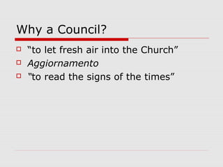 Why a Council?
 “to let fresh air into the Church”
 Aggiornamento
 “to read the signs of the times”
 