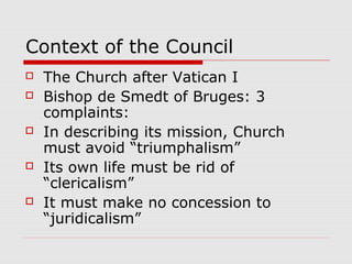 Context of the Council
 The Church after Vatican I
 Bishop de Smedt of Bruges: 3
complaints:
 In describing its mission, Church
must avoid “triumphalism”
 Its own life must be rid of
“clericalism”
 It must make no concession to
“juridicalism”
 