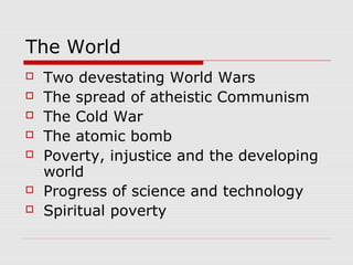 The World
 Two devestating World Wars
 The spread of atheistic Communism
 The Cold War
 The atomic bomb
 Poverty, injustice and the developing
world
 Progress of science and technology
 Spiritual poverty
 