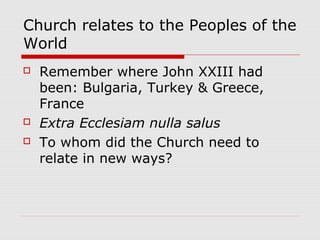 Church relates to the Peoples of the
World
 Remember where John XXIII had
been: Bulgaria, Turkey & Greece,
France
 Extra Ecclesiam nulla salus
 To whom did the Church need to
relate in new ways?
 