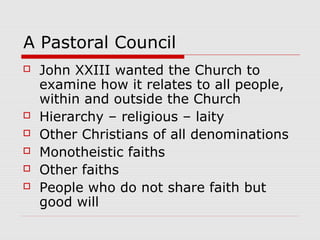A Pastoral Council
 John XXIII wanted the Church to
examine how it relates to all people,
within and outside the Church
 Hierarchy – religious – laity
 Other Christians of all denominations
 Monotheistic faiths
 Other faiths
 People who do not share faith but
good will
 