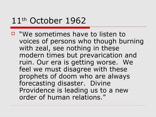 11th
October 1962
 “We sometimes have to listen to
voices of persons who though burning
with zeal, see nothing in these
modern times but prevarication and
ruin. Our era is getting worse. We
feel we must disagree with these
prophets of doom who are always
forecasting disaster. Divine
Providence is leading us to a new
order of human relations.”
 
