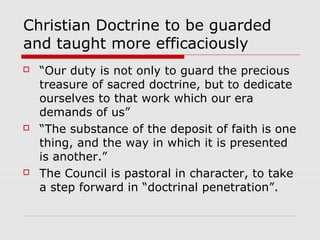 Christian Doctrine to be guarded
and taught more efficaciously
 “Our duty is not only to guard the precious
treasure of sacred doctrine, but to dedicate
ourselves to that work which our era
demands of us”
 “The substance of the deposit of faith is one
thing, and the way in which it is presented
is another.”
 The Council is pastoral in character, to take
a step forward in “doctrinal penetration”.
 