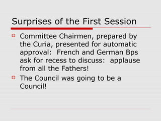 Surprises of the First Session
 Committee Chairmen, prepared by
the Curia, presented for automatic
approval: French and German Bps
ask for recess to discuss: applause
from all the Fathers!
 The Council was going to be a
Council!
 