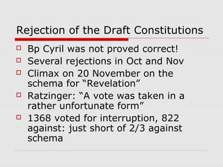 Rejection of the Draft Constitutions
 Bp Cyril was not proved correct!
 Several rejections in Oct and Nov
 Climax on 20 November on the
schema for “Revelation”
 Ratzinger: “A vote was taken in a
rather unfortunate form”
 1368 voted for interruption, 822
against: just short of 2/3 against
schema
 