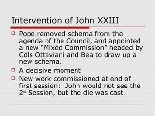 Intervention of John XXIII
 Pope removed schema from the
agenda of the Council, and appointed
a new “Mixed Commission” headed by
Cdls Ottaviani and Bea to draw up a
new schema.
 A decisive moment
 New work commissioned at end of
first session: John would not see the
2nd
Session, but the die was cast.
 